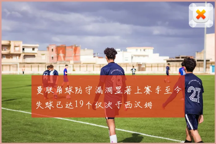 曼联角球防守漏洞显著上赛季至今失球已达19个仅次于西汉姆